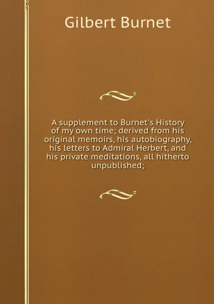 Обложка книги A supplement to Burnet.s History of my own time; derived from his original memoirs, his autobiography, his letters to Admiral Herbert, and his private meditations, all hitherto unpublished;, Burnet Gilbert