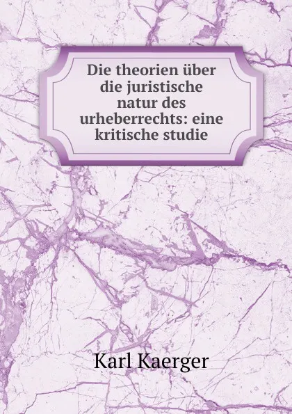 Обложка книги Die theorien uber die juristische natur des urheberrechts: eine kritische studie, Karl Kaerger