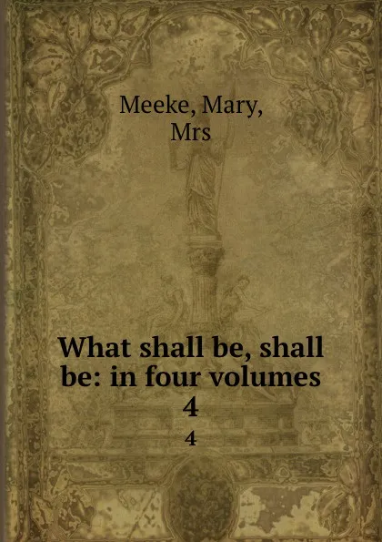 Обложка книги What shall be, shall be: in four volumes. 4, Mary Meeke