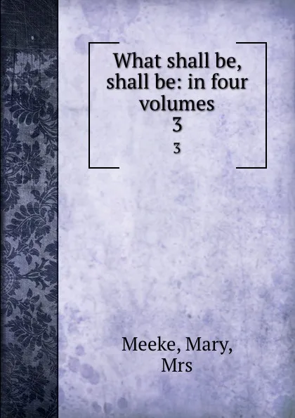 Обложка книги What shall be, shall be: in four volumes. 3, Mary Meeke