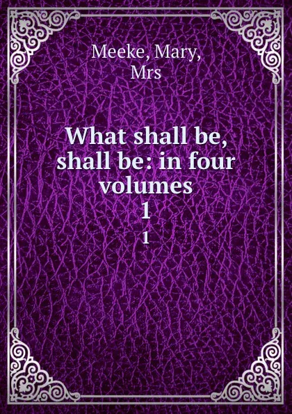 Обложка книги What shall be, shall be: in four volumes. 1, Mary Meeke