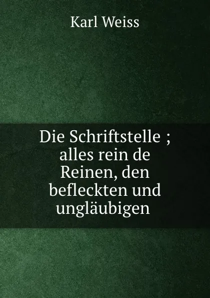 Обложка книги Die Schriftstelle ; alles rein de Reinen, den befleckten und unglaubigen ., Karl Weiss