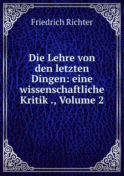 Обложка книги Die Lehre von den letzten Dingen: eine wissenschaftliche Kritik ., Volume 2, Friedrich Richter