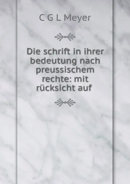 Обложка книги Die schrift in ihrer bedeutung nach preussischem rechte: mit rucksicht auf ., C.G. L. Meyer