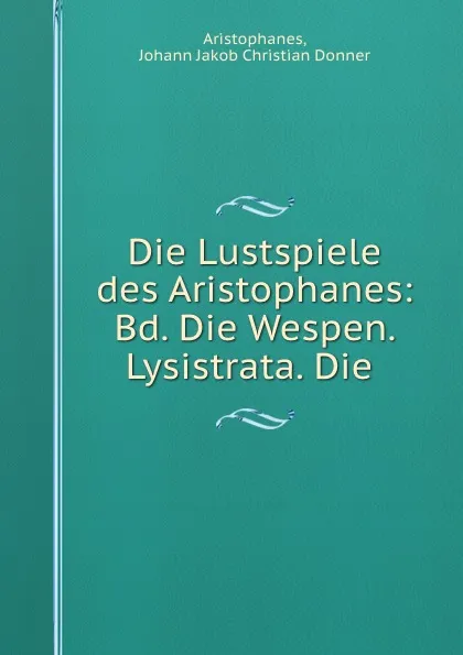 Обложка книги Die Lustspiele des Aristophanes: Bd. Die Wespen. Lysistrata. Die ., Johann Jakob Christian Donner Aristophanes