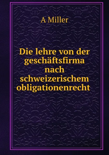 Обложка книги Die lehre von der geschaftsfirma nach schweizerischem obligationenrecht ., A. Miller