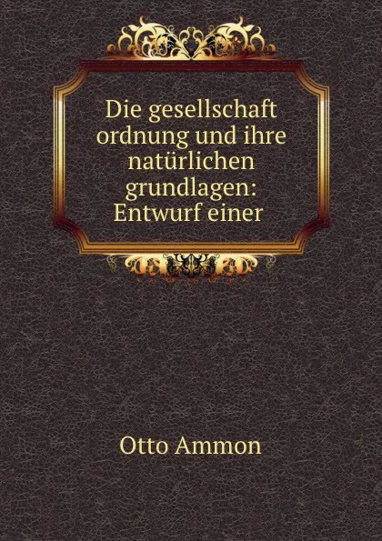 Обложка книги Die gesellschaft ordnung und ihre naturlichen grundlagen: Entwurf einer ., Otto Ammon