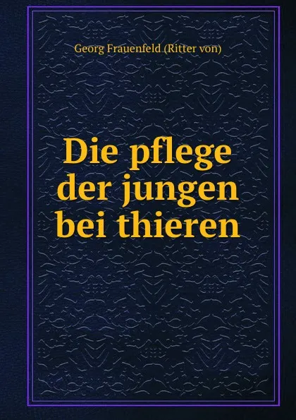 Обложка книги Die pflege der jungen bei thieren, Georg Frauenfeld Ritter von