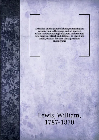 Обложка книги A treatise on the game of chess; containing an introduction to the game, and an analysis of the various openings of games, with several new modes of attack and defence; to which are added, twenty-five new chess problems on diagrams, William Lewis