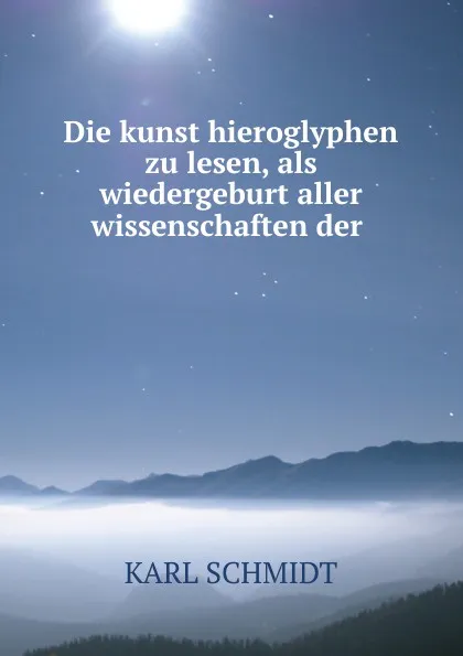 Обложка книги Die kunst hieroglyphen zu lesen, als wiedergeburt aller wissenschaften der ., Karl Schmidt