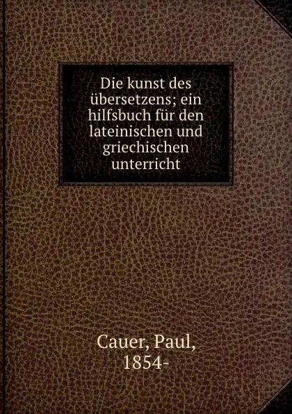 Обложка книги Die kunst des ubersetzens; ein hilfsbuch fur den lateinischen und griechischen unterricht, Paul Cauer