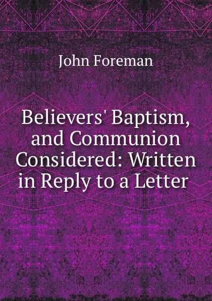 Обложка книги Believers. Baptism, and Communion Considered: Written in Reply to a Letter ., John Foreman