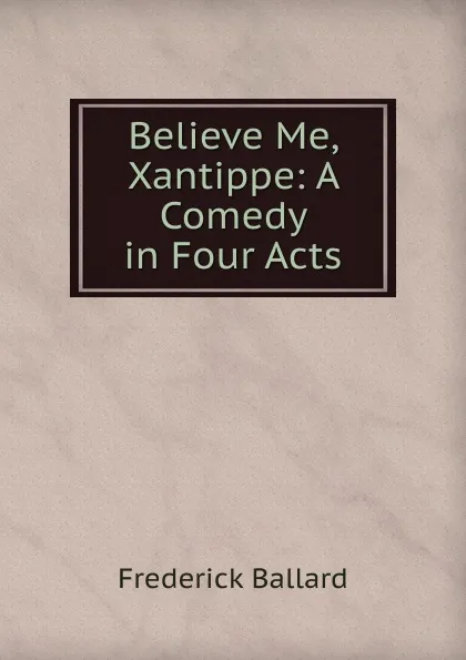 Обложка книги Believe Me, Xantippe: A Comedy in Four Acts, Frederick Ballard