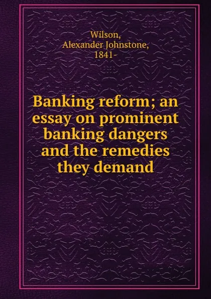 Обложка книги Banking reform; an essay on prominent banking dangers and the remedies they demand, Alexander Johnstone Wilson