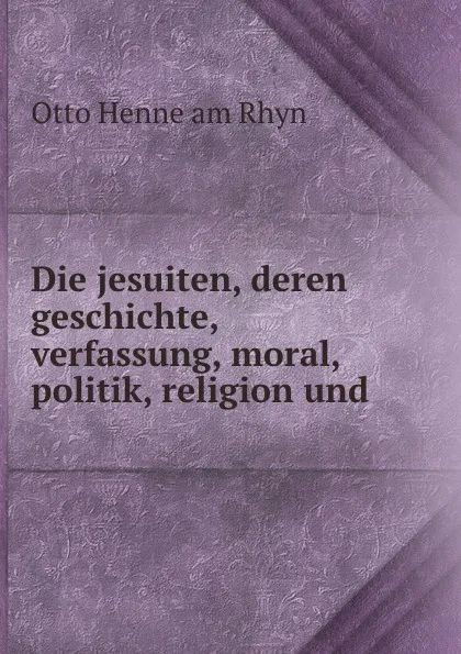 Обложка книги Die jesuiten, deren geschichte, verfassung, moral, politik, religion und ., Otto Henne am Rhyn