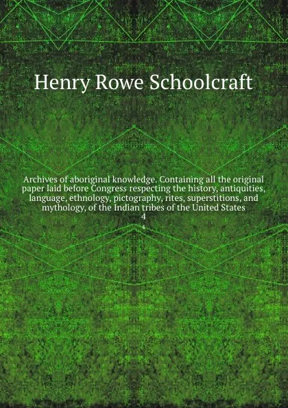 Обложка книги Archives of aboriginal knowledge. Containing all the original paper laid before Congress respecting the history, antiquities, language, ethnology, pictography, rites, superstitions, and mythology, of the Indian tribes of the United States. 4, Henry Rowe Schoolcraft