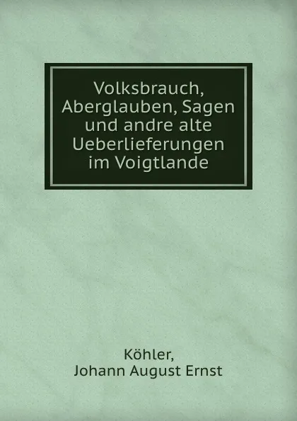 Обложка книги Volksbrauch, Aberglauben, Sagen und andre alte Ueberlieferungen im Voigtlande, Johann August Ernst Köhler