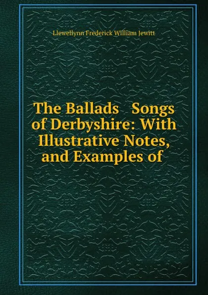 Обложка книги The Ballads . Songs of Derbyshire: With Illustrative Notes, and Examples of ., Llewellynn Frederick William Jewitt