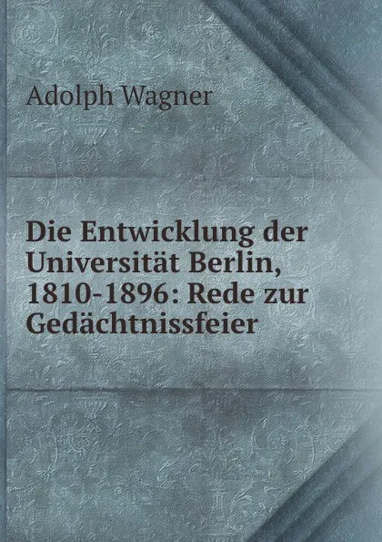 Обложка книги Die Entwicklung der Universitat Berlin, 1810-1896: Rede zur Gedachtnissfeier ., Adolph Wagner