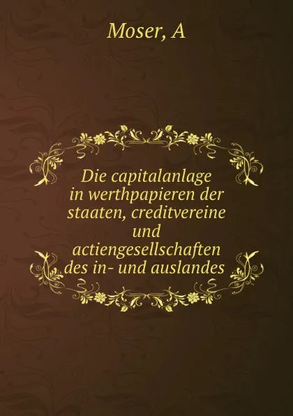 Обложка книги Die capitalanlage in werthpapieren der staaten, creditvereine und actiengesellschaften des in- und auslandes, A. Moser