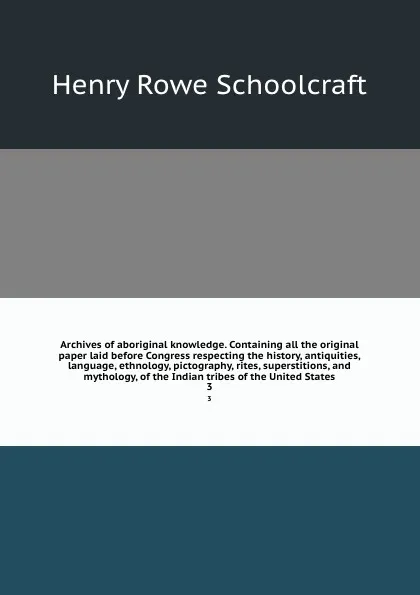 Обложка книги Archives of aboriginal knowledge. Containing all the original paper laid before Congress respecting the history, antiquities, language, ethnology, pictography, rites, superstitions, and mythology, of the Indian tribes of the United States. 3, Henry Rowe Schoolcraft