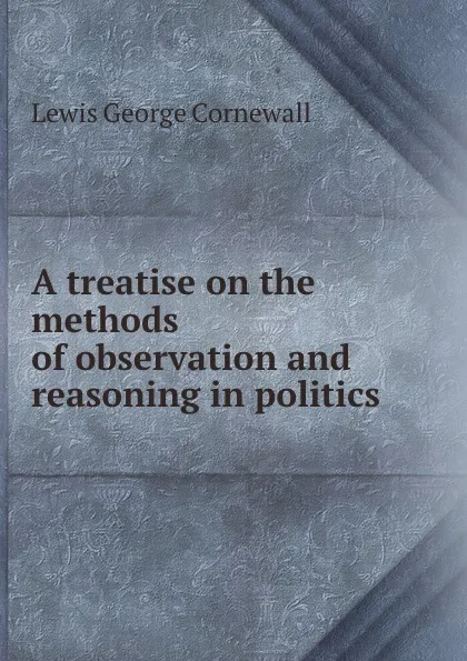 Обложка книги A treatise on the methods of observation and reasoning in politics, George Cornewall Lewis