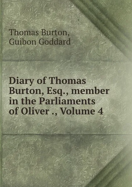 Обложка книги Diary of Thomas Burton, Esq., member in the Parliaments of Oliver ., Volume 4, Thomas Burton