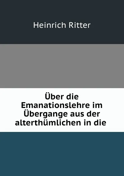 Обложка книги Uber die Emanationslehre im Ubergange aus der alterthumlichen in die ., Heinrich Ritter