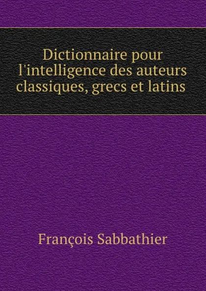 Обложка книги Dictionnaire pour l.intelligence des auteurs classiques, grecs et latins ., François Sabbathier