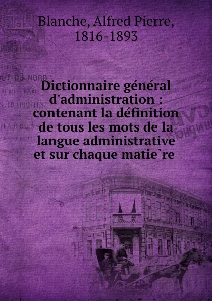 Обложка книги Dictionnaire general d.administration : contenant la definition de tous les mots de la langue administrative et sur chaque matiere ., Alfred Pierre Blanche