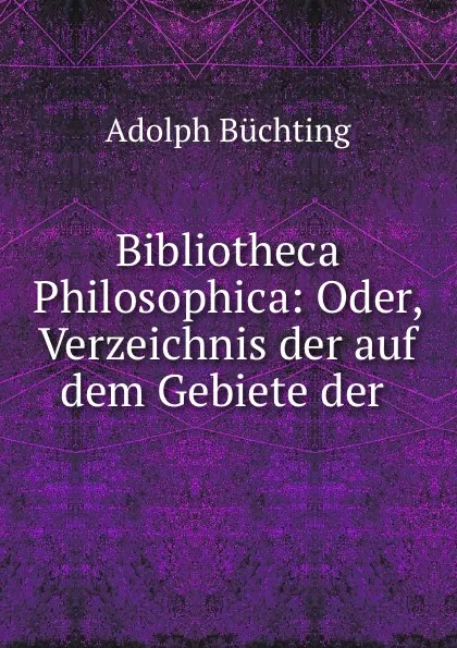 Обложка книги Bibliotheca Philosophica: Oder, Verzeichnis der auf dem Gebiete der ., Adolph Büchting