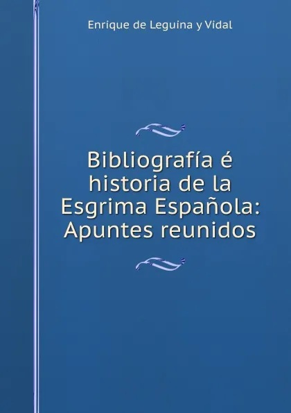 Обложка книги Bibliografia e historia de la Esgrima Espanola: Apuntes reunidos, Enrique de Leguina y Vidal