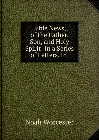 Обложка книги Bible News, of the Father, Son, and Holy Spirit: In a Series of Letters. In ., Noah Worcester