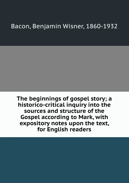 Обложка книги The beginnings of gospel story; a historico-critical inquiry into the sources and structure of the Gospel according to Mark, with expository notes upon the text, for English readers, Benjamin Wisner Bacon