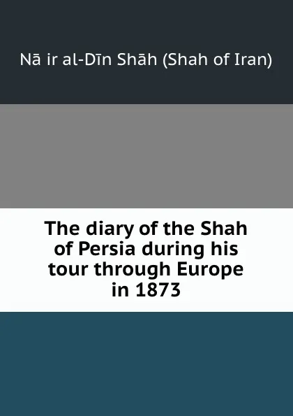 Обложка книги The diary of the Shah of Persia during his tour through Europe in 1873, Nāṣir al-Din Shāh Shah of Iran