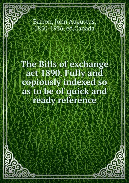 Обложка книги The Bills of exchange act 1890. Fully and copiously indexed so as to be of quick and ready reference, John Augustus Barron