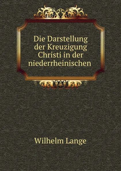 Обложка книги Die Darstellung der Kreuzigung Christi in der niederrheinischen ., Wilhelm Lange