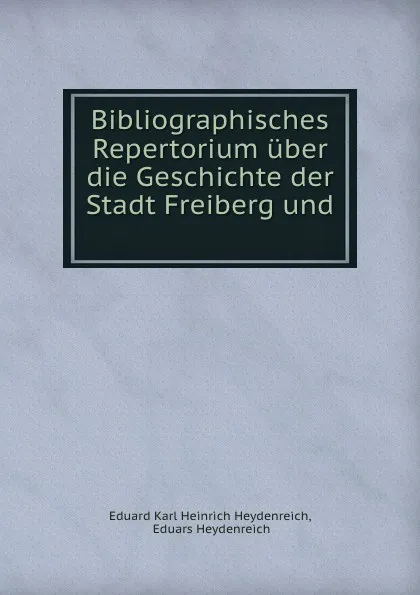 Обложка книги Bibliographisches Repertorium uber die Geschichte der Stadt Freiberg und ., Eduard Karl Heinrich Heydenreich