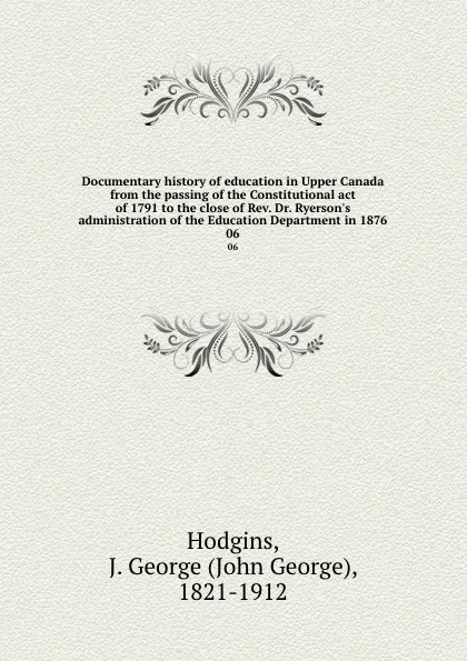 Обложка книги Documentary history of education in Upper Canada from the passing of the Constitutional act of 1791 to the close of Rev. Dr. Ryerson.s administration of the Education Department in 1876. 06, John George Hodgins