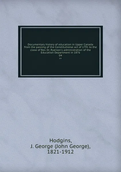 Обложка книги Documentary history of education in Upper Canada from the passing of the Constitutional act of 1791 to the close of Rev. Dr. Ryerson.s administration of the Education Department in 1876. 04, John George Hodgins