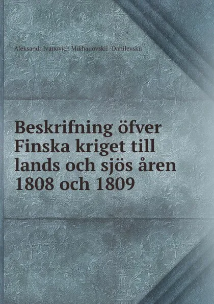 Обложка книги Beskrifning ofver Finska kriget till lands och sjos aren 1808 och 1809, Aleksandr Ivanovich Mikhailovskii-Danilevskii