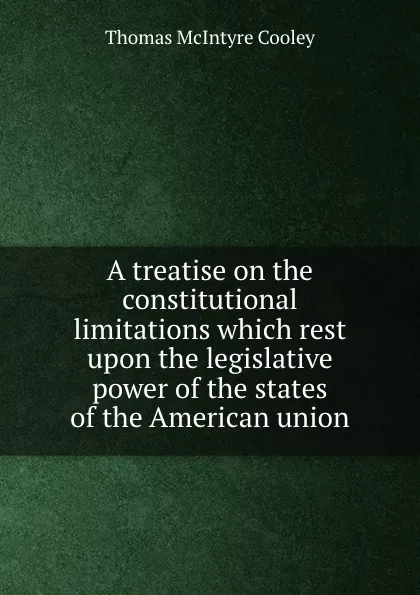 Обложка книги A treatise on the constitutional limitations which rest upon the legislative power of the states of the American union, Cooley Thomas McIntyre