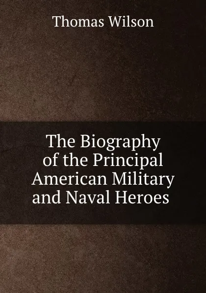 Обложка книги The Biography of the Principal American Military and Naval Heroes ., Thomas Wilson