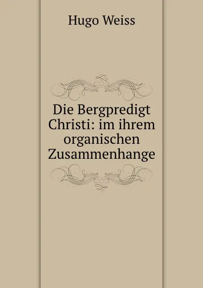 Обложка книги Die Bergpredigt Christi: im ihrem organischen Zusammenhange, Hugo Weiss