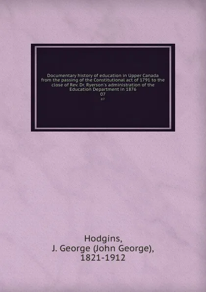 Обложка книги Documentary history of education in Upper Canada from the passing of the Constitutional act of 1791 to the close of Rev. Dr. Ryerson.s administration of the Education Department in 1876. 07, John George Hodgins