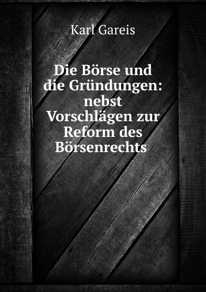 Обложка книги Die Borse und die Grundungen: nebst Vorschlagen zur Reform des Borsenrechts ., Karl Gareis