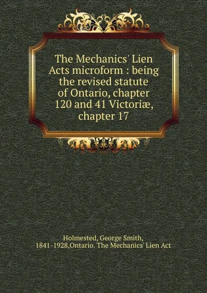 Обложка книги The Mechanics. Lien Acts microform : being the revised statute of Ontario, chapter 120 and 41 Victoriae, chapter 17, George Smith Holmested