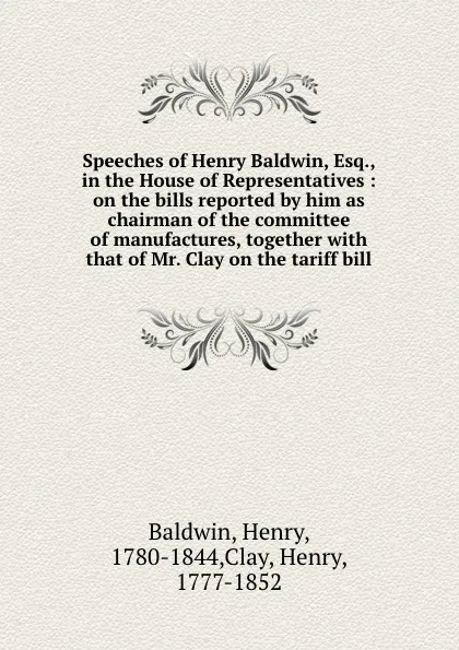 Обложка книги Speeches of Henry Baldwin, Esq., in the House of Representatives : on the bills reported by him as chairman of the committee of manufactures, together with that of Mr. Clay on the tariff bill, Henry Baldwin