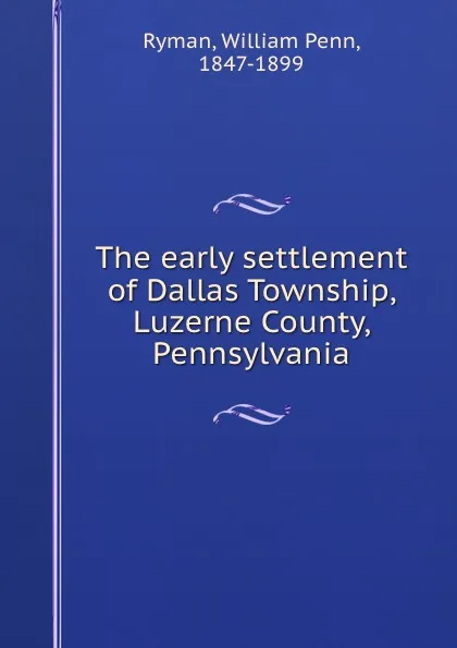 Обложка книги The early settlement of Dallas Township, Luzerne County, Pennsylvania, William Penn Ryman