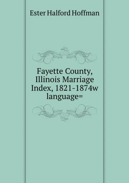 Обложка книги Fayette County, Illinois Marriage Index, 1821-1874w language., Ester Halford Hoffman